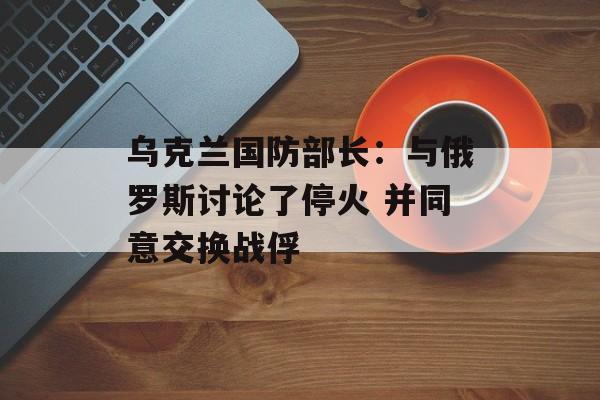 乌克兰国防部长：与俄罗斯讨论了停火 并同意交换战俘