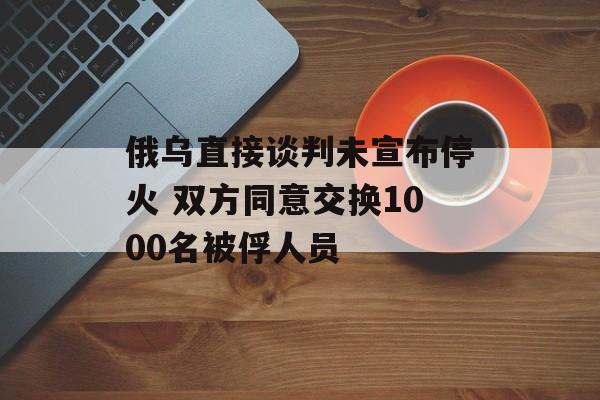 俄乌直接谈判未宣布停火 双方同意交换1000名被俘人员