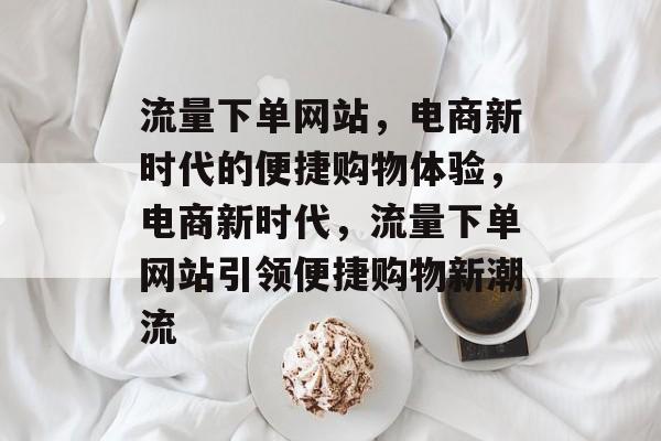 流量下单网站，电商新时代的便捷购物体验，电商新时代，流量下单网站引领便捷购物新潮流