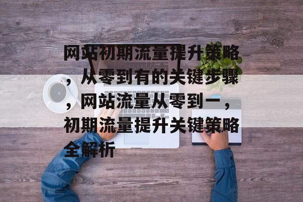 网站初期流量提升策略，从零到有的关键步骤，网站流量从零到一，初期流量提升关键策略全解析