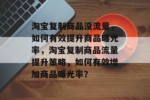 淘宝复制商品没流量，如何有效提升商品曝光率，淘宝复制商品流量提升策略，如何有效增加商品曝光率？