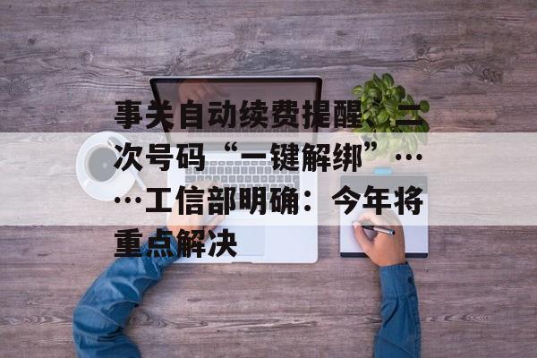 事关自动续费提醒、二次号码“一键解绑”……工信部明确：今年将重点解决