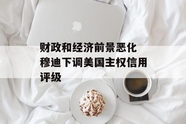 财政和经济前景恶化 穆迪下调美国主权信用评级