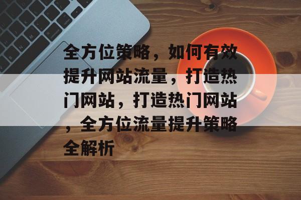 全方位策略，如何有效提升网站流量，打造热门网站，打造热门网站，全方位流量提升策略全解析