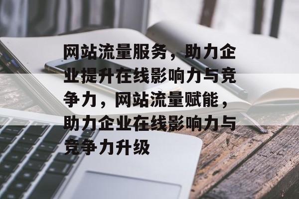 网站流量服务，助力企业提升在线影响力与竞争力，网站流量赋能，助力企业在线影响力与竞争力升级