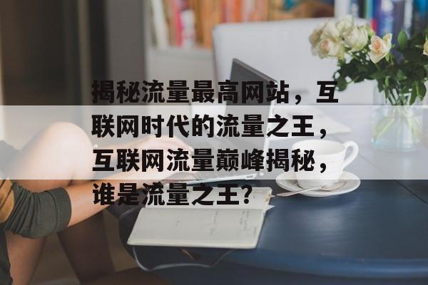 揭秘流量最高网站，互联网时代的流量之王，互联网流量巅峰揭秘，谁是流量之王？