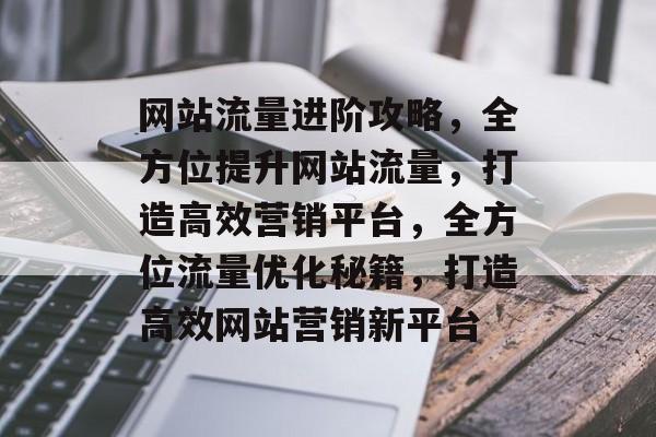 网站流量进阶攻略，全方位提升网站流量，打造高效营销平台，全方位流量优化秘籍，打造高效网站营销新平台