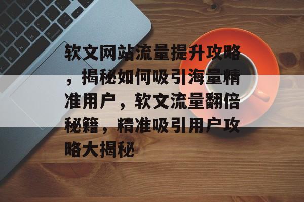 软文网站流量提升攻略，揭秘如何吸引海量精准用户，软文流量翻倍秘籍，精准吸引用户攻略大揭秘