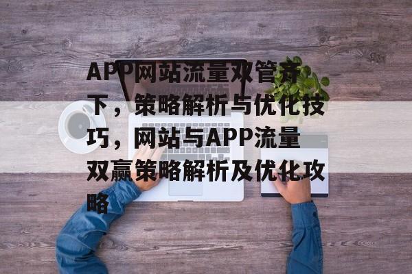APP网站流量双管齐下，策略解析与优化技巧，网站与APP流量双赢策略解析及优化攻略
