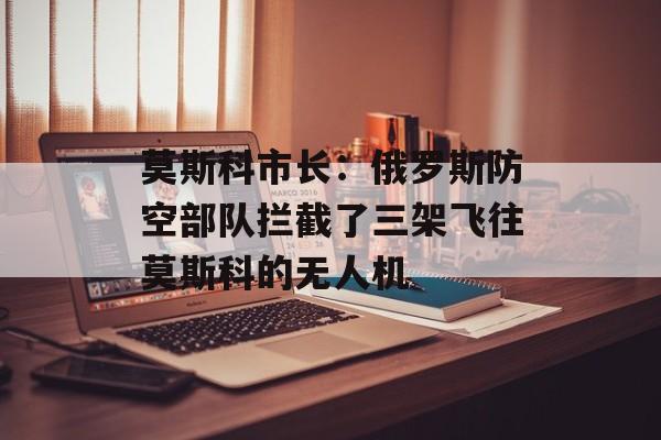 莫斯科市长：俄罗斯防空部队拦截了三架飞往莫斯科的无人机