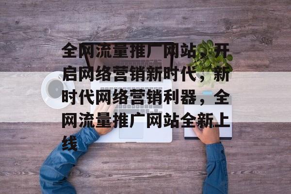 全网流量推广网站，开启网络营销新时代，新时代网络营销利器，全网流量推广网站全新上线