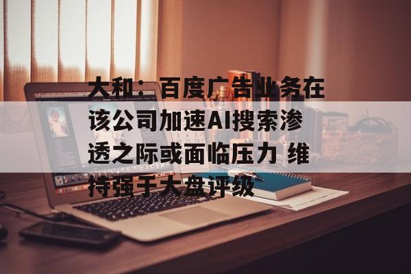 大和：百度广告业务在该公司加速AI搜索渗透之际或面临压力 维持强于大盘评级