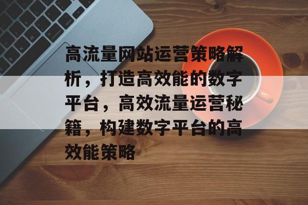 高流量网站运营策略解析，打造高效能的数字平台，高效流量运营秘籍，构建数字平台的高效能策略