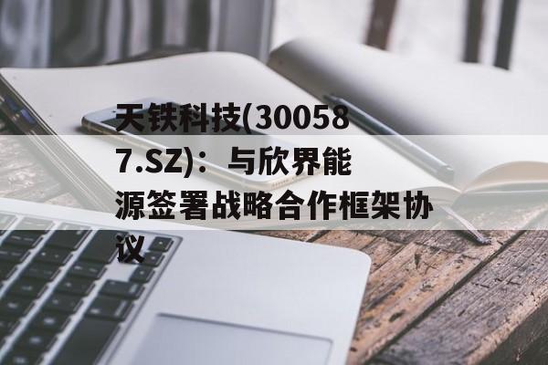 天铁科技(300587.SZ)：与欣界能源签署战略合作框架协议
