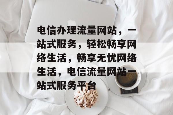 电信办理流量网站，一站式服务，轻松畅享网络生活，畅享无忧网络生活，电信流量网站一站式服务平台