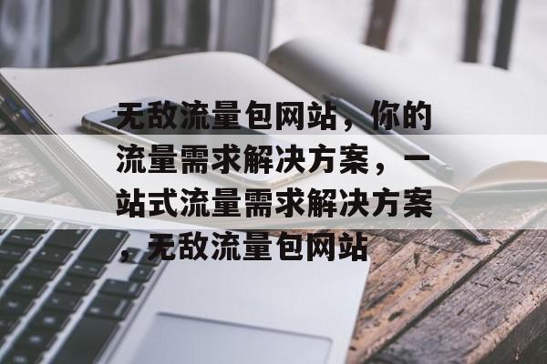 无敌流量包网站，你的流量需求解决方案，一站式流量需求解决方案，无敌流量包网站