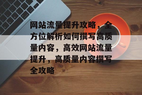 网站流量提升攻略，全方位解析如何撰写高质量内容，高效网站流量提升，高质量内容撰写全攻略