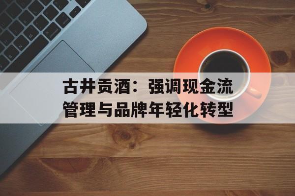 古井贡酒：强调现金流管理与品牌年轻化转型