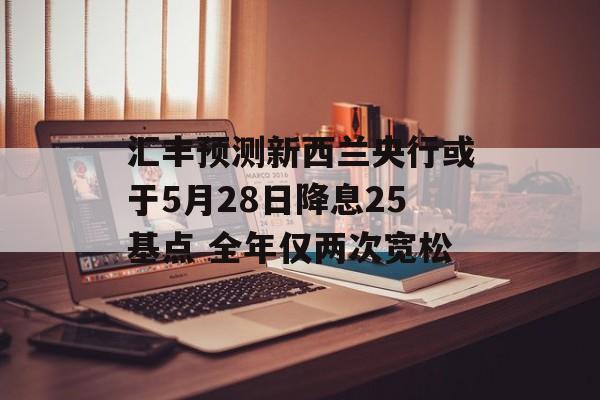 汇丰预测新西兰央行或于5月28日降息25基点 全年仅两次宽松