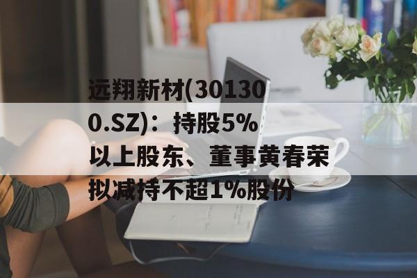 远翔新材(301300.SZ)：持股5%以上股东、董事黄春荣拟减持不超1%股份