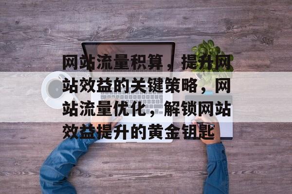网站流量积算，提升网站效益的关键策略，网站流量优化，解锁网站效益提升的黄金钥匙