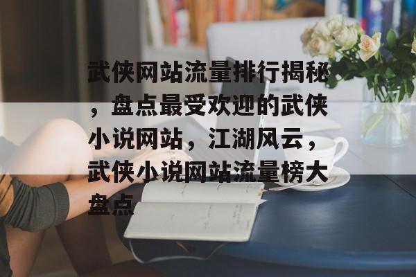 武侠网站流量排行揭秘，盘点最受欢迎的武侠小说网站，江湖风云，武侠小说网站流量榜大盘点