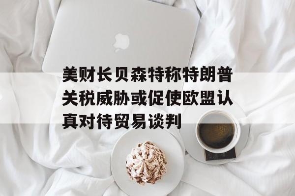 美财长贝森特称特朗普关税威胁或促使欧盟认真对待贸易谈判