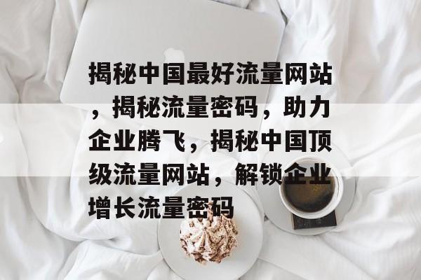 揭秘中国最好流量网站，揭秘流量密码，助力企业腾飞，揭秘中国顶级流量网站，解锁企业增长流量密码