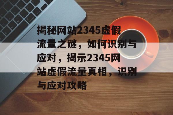 揭秘网站2345虚假流量之谜，如何识别与应对，揭示2345网站虚假流量真相，识别与应对攻略