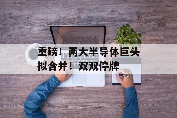 重磅！两大半导体巨头拟合并！双双停牌