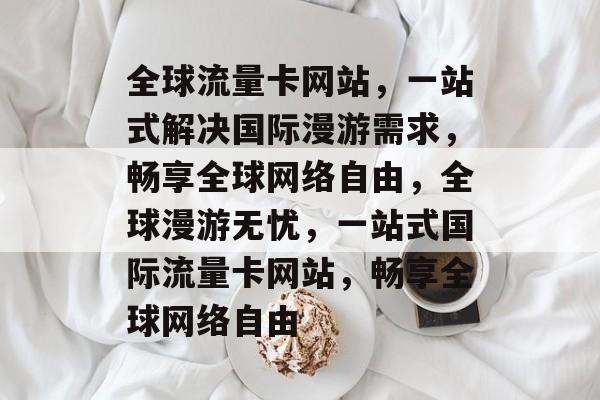 全球流量卡网站，一站式解决国际漫游需求，畅享全球网络自由，全球漫游无忧，一站式国际流量卡网站，畅享全球网络自由
