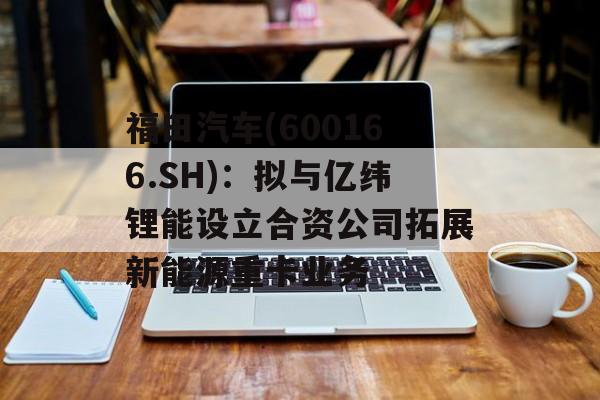 福田汽车(600166.SH)：拟与亿纬锂能设立合资公司拓展新能源重卡业务
