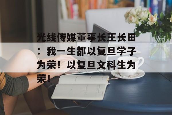 光线传媒董事长王长田：我一生都以复旦学子为荣！以复旦文科生为荣！