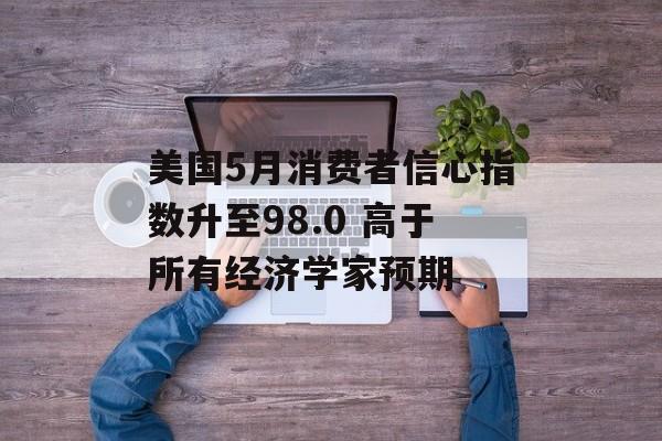 美国5月消费者信心指数升至98.0 高于所有经济学家预期