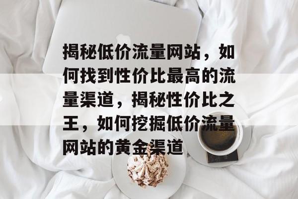 揭秘低价流量网站，如何找到性价比最高的流量渠道，揭秘性价比之王，如何挖掘低价流量网站的黄金渠道