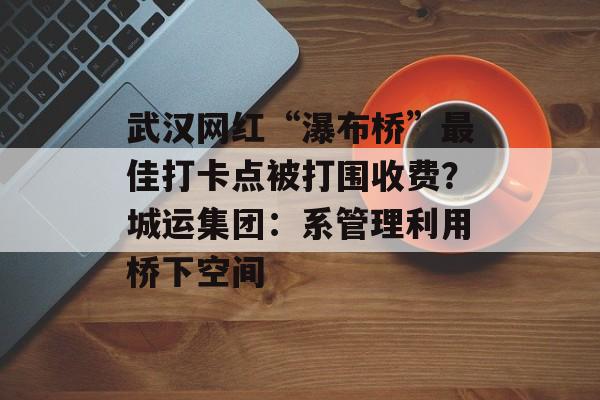 武汉网红“瀑布桥”最佳打卡点被打围收费？城运集团：系管理利用桥下空间