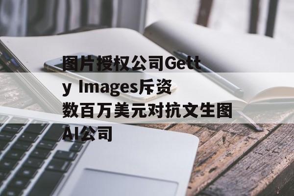 图片授权公司Getty Images斥资数百万美元对抗文生图AI公司