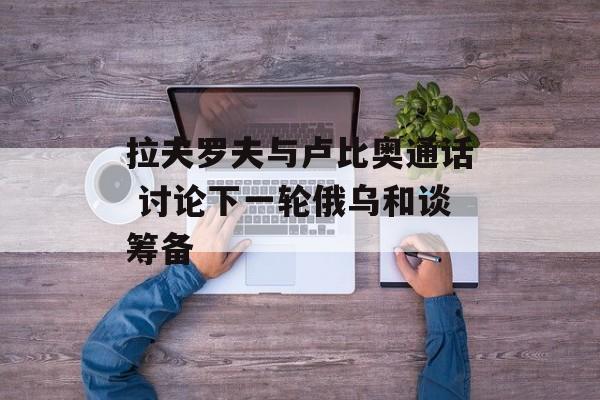拉夫罗夫与卢比奥通话 讨论下一轮俄乌和谈筹备