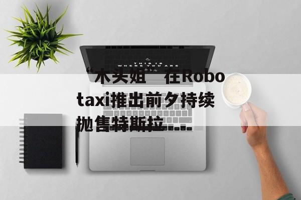 “木头姐”在Robotaxi推出前夕持续抛售特斯拉
