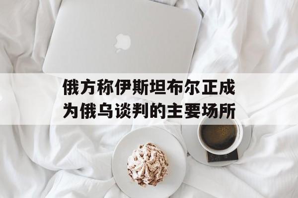 俄方称伊斯坦布尔正成为俄乌谈判的主要场所