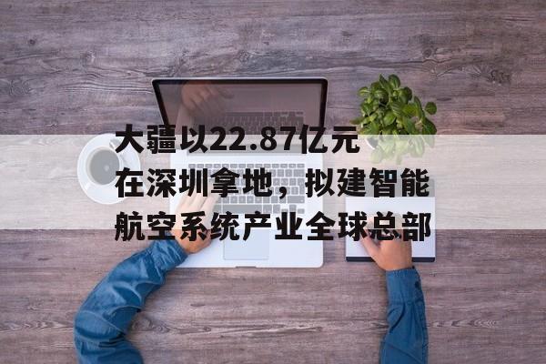 大疆以22.87亿元在深圳拿地，拟建智能航空系统产业全球总部