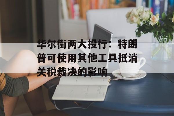 华尔街两大投行：特朗普可使用其他工具抵消关税裁决的影响