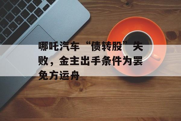 哪吒汽车“债转股”失败，金主出手条件为罢免方运舟