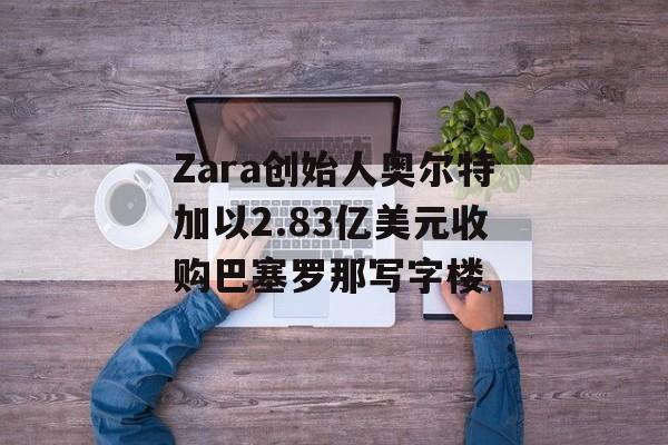 Zara创始人奥尔特加以2.83亿美元收购巴塞罗那写字楼