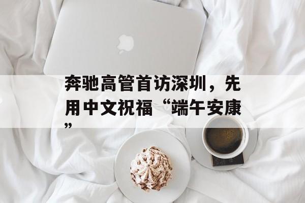 奔驰高管首访深圳，先用中文祝福“端午安康”