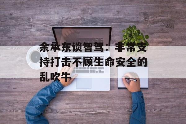 余承东谈智驾：非常支持打击不顾生命安全的乱吹牛