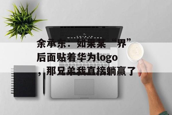 余承东：如果某“界”后面贴着华为logo，那兄弟我直接躺赢了