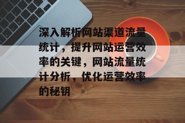 深入解析网站渠道流量统计，提升网站运营效率的关键，网站流量统计分析，优化运营效率的秘钥