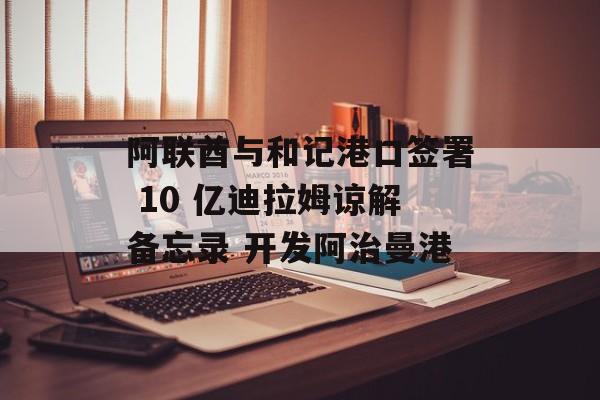 阿联酋与和记港口签署 10 亿迪拉姆谅解备忘录 开发阿治曼港