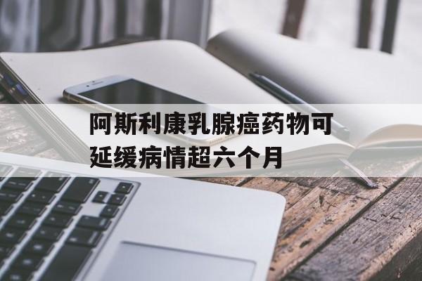 阿斯利康乳腺癌药物可延缓病情超六个月
